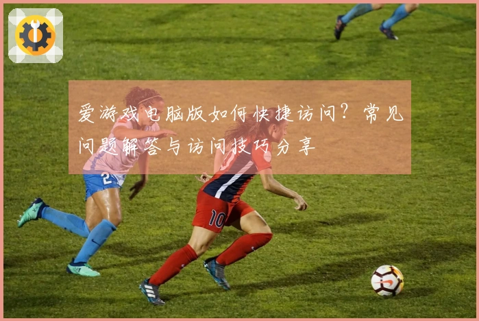 爱游戏电脑版如何快捷访问？常见问题解答与访问技巧分享