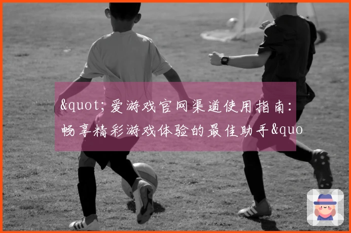 "爱游戏官网渠道使用指南：畅享精彩游戏体验的最佳助手"