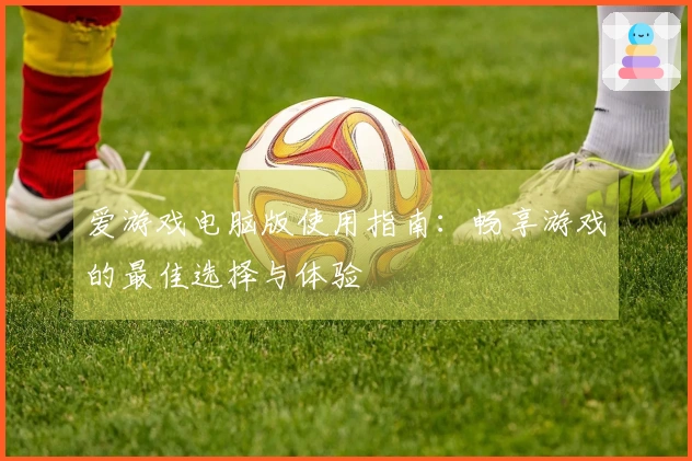 爱游戏电脑版使用指南：畅享游戏的最佳选择与体验