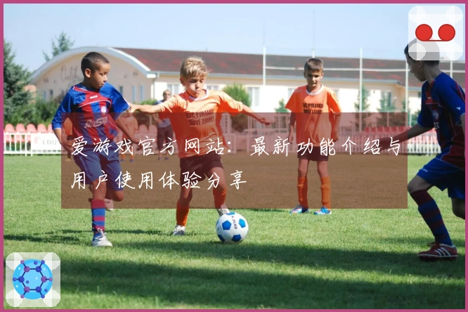 爱游戏官方网站：最新功能介绍与用户使用体验分享